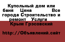 Купольный дом или баня  › Цена ­ 68 000 - Все города Строительство и ремонт » Услуги   . Крым,Грэсовский